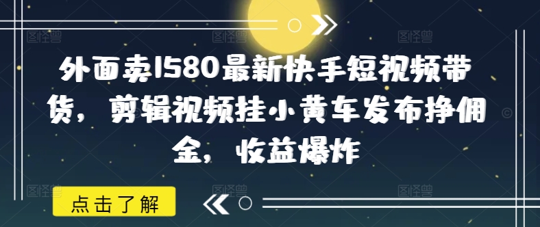 外面卖1580最新快手短视频带货，剪辑视频挂小黄车发布挣佣金，收益爆炸-鸿雁学习网